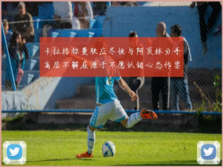 卡拉格称曼联应尽快与阿莫林分手高层不解雇源于不愿认错心态作祟