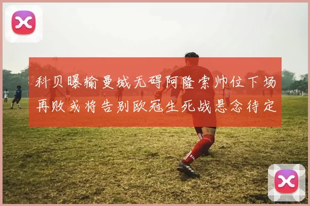 科贝曝输曼城无碍阿隆索帅位下场再败或将告别欧冠生死战悬念待定